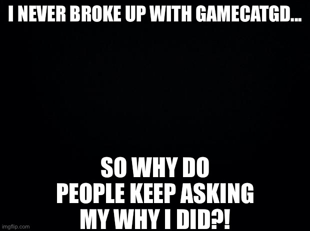 Black background | I NEVER BROKE UP WITH GAMECATGD... SO WHY DO PEOPLE KEEP ASKING MY WHY I DID?! | image tagged in black background | made w/ Imgflip meme maker