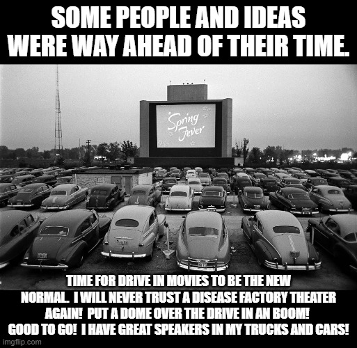 Drive in movies must come back. | SOME PEOPLE AND IDEAS WERE WAY AHEAD OF THEIR TIME. TIME FOR DRIVE IN MOVIES TO BE THE NEW NORMAL.  I WILL NEVER TRUST A DISEASE FACTORY THEATER AGAIN!  PUT A DOME OVER THE DRIVE IN AN BOOM!  GOOD TO GO!  I HAVE GREAT SPEAKERS IN MY TRUCKS AND CARS! | image tagged in at the drive in | made w/ Imgflip meme maker