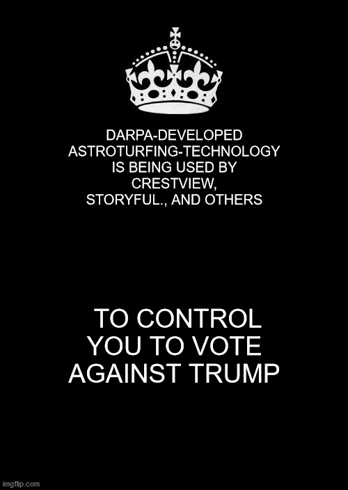 Keep Calm And Carry On Black Meme | DARPA-DEVELOPED ASTROTURFING-TECHNOLOGY IS BEING USED BY
CRESTVIEW,
STORYFUL., AND OTHERS; TO CONTROL YOU TO VOTE AGAINST TRUMP | image tagged in memes,keep calm and carry on black | made w/ Imgflip meme maker