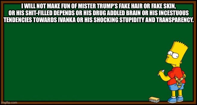 Bart Simpson - chalkboard | I WILL NOT MAKE FUN OF MISTER TRUMP’S FAKE HAIR OR FAKE SKIN, OR HIS SHIT-FILLED DEPENDS OR HIS DRUG ADDLED BRAIN OR HIS INCESTUOUS TENDENCIES TOWARDS IVANKA OR HIS SHOCKING STUPIDITY AND TRANSPARENCY. | image tagged in bart simpson - chalkboard | made w/ Imgflip meme maker