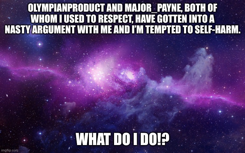 Don’t do anything to them, they probably don’t mean harm :( | OLYMPIANPRODUCT AND MAJOR_PAYNE, BOTH OF WHOM I USED TO RESPECT, HAVE GOTTEN INTO A NASTY ARGUMENT WITH ME AND I’M TEMPTED TO SELF-HARM. WHAT DO I DO!? | image tagged in galaxy | made w/ Imgflip meme maker