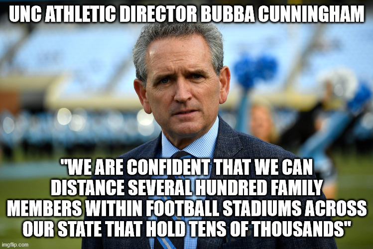 UNC Athletic Director Bubba Cunningham tells NC Governor Roy Cooper off | UNC ATHLETIC DIRECTOR BUBBA CUNNINGHAM; "WE ARE CONFIDENT THAT WE CAN DISTANCE SEVERAL HUNDRED FAMILY MEMBERS WITHIN FOOTBALL STADIUMS ACROSS OUR STATE THAT HOLD TENS OF THOUSANDS" | image tagged in bubba cunningham,roy cooper,unc,college football,north carolina | made w/ Imgflip meme maker