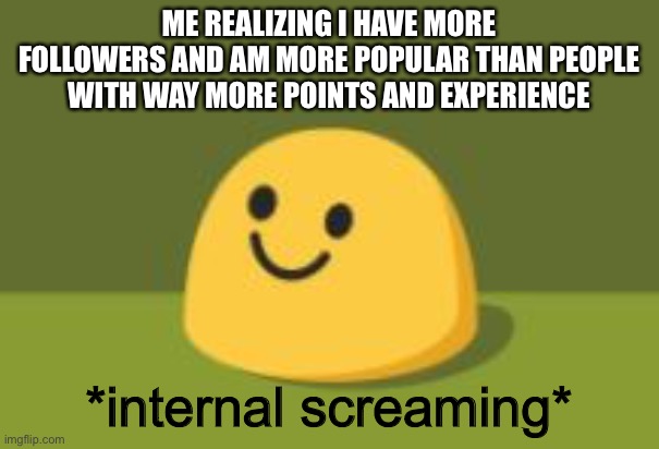 Internally Screams | ME REALIZING I HAVE MORE FOLLOWERS AND AM MORE POPULAR THAN PEOPLE WITH WAY MORE POINTS AND EXPERIENCE; *internal screaming* | image tagged in internally screams | made w/ Imgflip meme maker