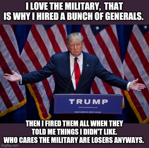 The American military are losers says captain foot spurs | I LOVE THE MILITARY,  THAT IS WHY I HIRED A BUNCH OF GENERALS. THEN I FIRED THEM ALL WHEN THEY TOLD ME THINGS I DIDN'T LIKE.
WHO CARES THE MILITARY ARE LOSERS ANYWAYS. | image tagged in donald trump,military,election 2020,trump supporters,joe biden,maga | made w/ Imgflip meme maker