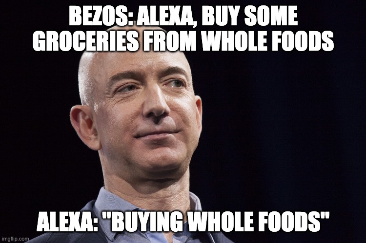 bezos | BEZOS: ALEXA, BUY SOME GROCERIES FROM WHOLE FOODS; ALEXA: "BUYING WHOLE FOODS" | image tagged in jeff bezos | made w/ Imgflip meme maker
