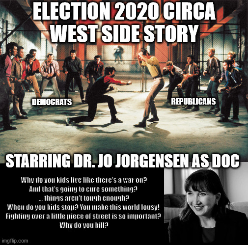 Rumble 2020 | ELECTION 2020 CIRCA
WEST SIDE STORY; REPUBLICANS; DEMOCRATS; STARRING DR. JO JORGENSEN AS DOC; Why do you kids live like there's a war on? 
And that's going to cure something? 
... things aren't tough enough?
When do you kids stop? You make this world lousy! 
Fighting over a little piece of street is so important? 
Why do you kill? | image tagged in west side story,election 2020,jo jorgensen,rumble | made w/ Imgflip meme maker