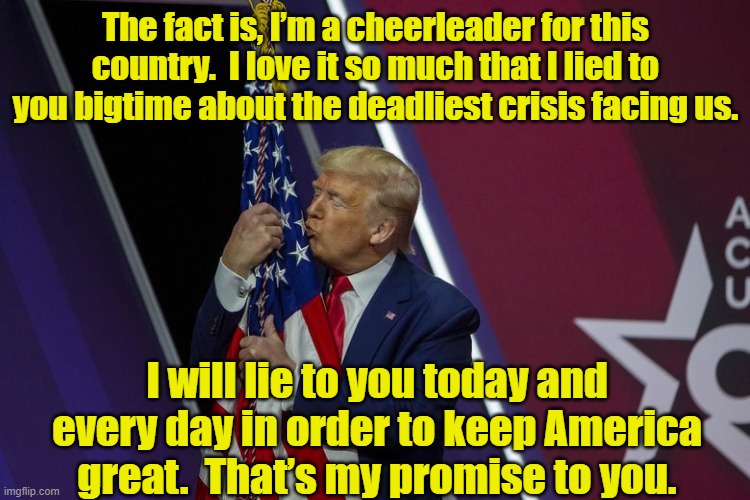 My Bigtime Corona Lies | The fact is, I’m a cheerleader for this country.  I love it so much that I lied to you bigtime about the deadliest crisis facing us. I will lie to you today and every day in order to keep America great.  That’s my promise to you. | image tagged in donald trump approves,president trump,presidential alert,dump trump,never trump | made w/ Imgflip meme maker