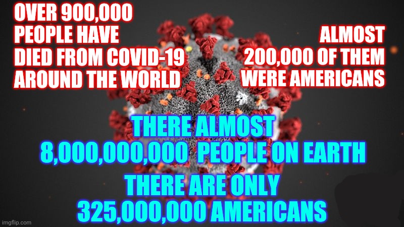 Covid 19 | OVER 900,000 PEOPLE HAVE DIED FROM COVID-19 AROUND THE WORLD; ALMOST 200,000 OF THEM WERE AMERICANS; THERE ALMOST 8,000,000,000  PEOPLE ON EARTH; THERE ARE ONLY 325,000,000 AMERICANS | image tagged in covid 19 | made w/ Imgflip meme maker