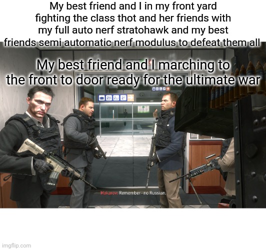Time to get rid of that thot and army for good this time so they never make a return! | My best friend and I in my front yard fighting the class thot and her friends with my full auto nerf stratohawk and my best friends semi automatic nerf modulus to defeat them all; My best friend and I marching to the front to door ready for the ultimate war | image tagged in remember no russian | made w/ Imgflip meme maker