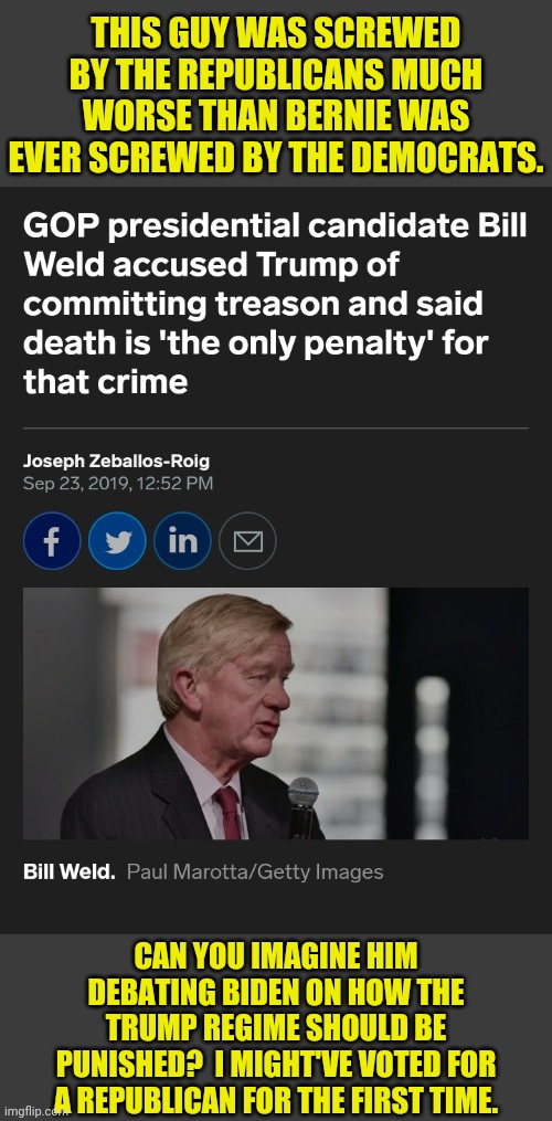 Bill Weld 2020 | THIS GUY WAS SCREWED BY THE REPUBLICANS MUCH WORSE THAN BERNIE WAS EVER SCREWED BY THE DEMOCRATS. CAN YOU IMAGINE HIM DEBATING BIDEN ON HOW THE TRUMP REGIME SHOULD BE PUNISHED?  I MIGHT'VE VOTED FOR A REPUBLICAN FOR THE FIRST TIME. | made w/ Imgflip meme maker