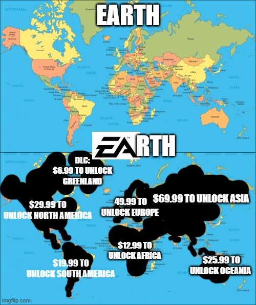EARTH; RTH; DLC: $6.99 TO UNLOCK GREENLAND; $69.99 TO UNLOCK ASIA; $29.99 TO UNLOCK NORTH AMERICA; 49.99 TO UNLOCK EUROPE; $12.99 TO UNLOCK AFRICA; $25.99 TO UNLOCK OCEANIA; $19.99 TO UNLOCK SOUTH AMERICA | image tagged in world map,ea,funny,memes,dlc,gaming | made w/ Imgflip meme maker