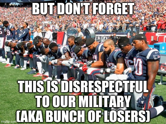 Football Players Kneeling | BUT DON'T FORGET THIS IS DISRESPECTFUL TO OUR MILITARY (AKA BUNCH OF LOSERS) | image tagged in football players kneeling | made w/ Imgflip meme maker