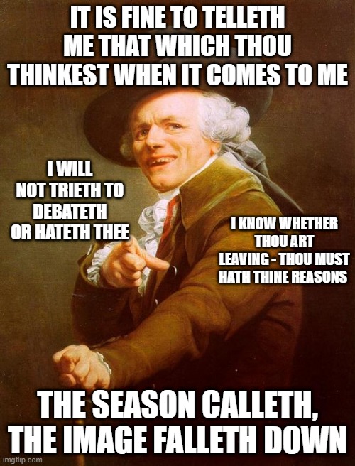 Name this 90s song | IT IS FINE TO TELLETH ME THAT WHICH THOU THINKEST WHEN IT COMES TO ME; I WILL NOT TRIETH TO DEBATETH OR HATETH THEE; I KNOW WHETHER THOU ART LEAVING - THOU MUST HATH THINE REASONS; THE SEASON CALLETH, THE IMAGE FALLETH DOWN | image tagged in colonial pointer,joseph ducreux,old french man,joseph ducreaux,archaic rap | made w/ Imgflip meme maker