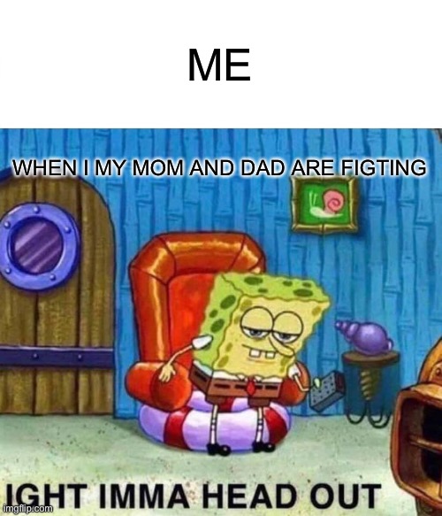 Me irl | ME; WHEN I MY MOM AND DAD ARE FIGTING | image tagged in memes,spongebob ight imma head out | made w/ Imgflip meme maker