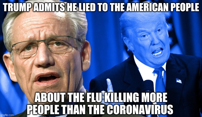 Trump Woodward | TRUMP ADMITS HE LIED TO THE AMERICAN PEOPLE ABOUT THE FLU KILLING MORE PEOPLE THAN THE CORONAVIRUS | image tagged in trump woodward | made w/ Imgflip meme maker