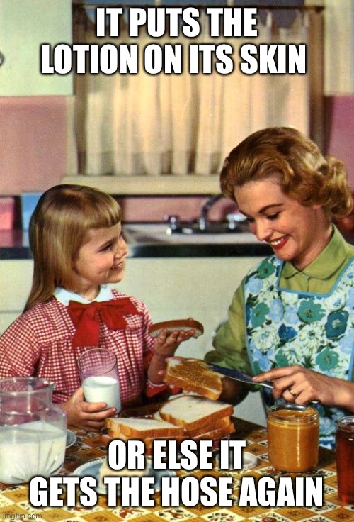 Vintage Mom and Daughter | IT PUTS THE LOTION ON ITS SKIN; OR ELSE IT GETS THE HOSE AGAIN | image tagged in vintage mom and daughter | made w/ Imgflip meme maker
