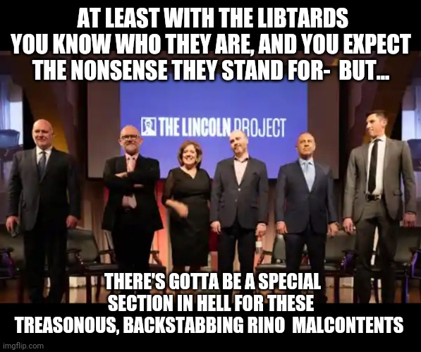 Lincoln project RINO Traitors | AT LEAST WITH THE LIBTARDS YOU KNOW WHO THEY ARE, AND YOU EXPECT THE NONSENSE THEY STAND FOR-  BUT... THERE'S GOTTA BE A SPECIAL SECTION IN HELL FOR THESE TREASONOUS, BACKSTABBING RINO  MALCONTENTS | image tagged in what the fuck did you just bring upon this cursed land,republican party,traitors | made w/ Imgflip meme maker