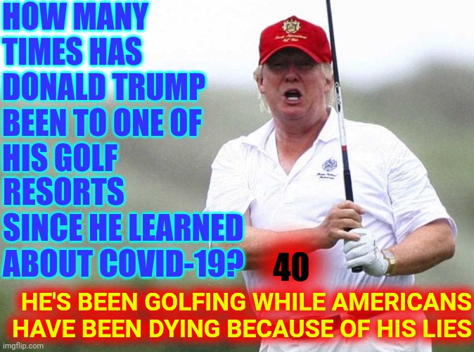 Trump Exhibits The Behavior Of A Man With No Soul To Lose |  HOW MANY TIMES HAS DONALD TRUMP BEEN TO ONE OF 
HIS GOLF; RESORTS SINCE HE LEARNED ABOUT COVID-19? HE'S BEEN GOLFING WHILE AMERICANS HAVE BEEN DYING BECAUSE OF HIS LIES; 40 | image tagged in trump golfing,trump unfit unqualified dangerous,liar in chief,trump golf,covid-19,memes | made w/ Imgflip meme maker