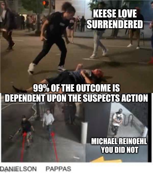 99% OF THE OUTCOME IS DEPENDENT UPON THE SUSPECTS ACTION KEESE LOVE SURRENDERED MICHAEL REINOEHL 
YOU DID NOT | made w/ Imgflip meme maker