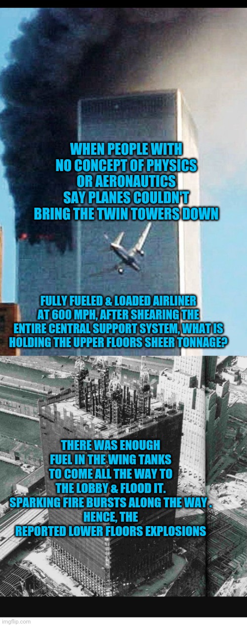 WHEN PEOPLE WITH NO CONCEPT OF PHYSICS OR AERONAUTICS SAY PLANES COULDN'T BRING THE TWIN TOWERS DOWN; FULLY FUELED & LOADED AIRLINER AT 600 MPH, AFTER SHEARING THE ENTIRE CENTRAL SUPPORT SYSTEM, WHAT IS HOLDING THE UPPER FLOORS SHEER TONNAGE? THERE WAS ENOUGH FUEL IN THE WING TANKS TO COME ALL THE WAY TO THE LOBBY & FLOOD IT.
SPARKING FIRE BURSTS ALONG THE WAY .
HENCE, THE REPORTED LOWER FLOORS EXPLOSIONS | image tagged in 911 | made w/ Imgflip meme maker