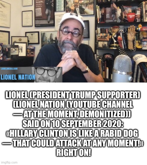 Michael William Lebron (AKA Lionel) runs the YouTube channel, Lionel Nation. | LIONEL (PRESIDENT TRUMP SUPPORTER)

 (LIONEL NATION (YOUTUBE CHANNEL 

— AT THE MOMENT, DEMONITIZED)) 
SAID ON 10 SEPTEMBER 2020: «HILLARY CLINTON IS LIKE A RABID DOG 
— THAT COULD ATTACK AT ANY MOMENT!»
 RIGHT ON! | image tagged in election 2020,youtuber,youtube | made w/ Imgflip meme maker