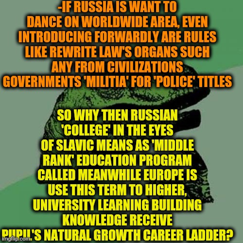 -Just interesting cause I'm been the same processed. | -IF RUSSIA IS WANT TO DANCE ON WORLDWIDE AREA, EVEN INTRODUCING FORWARDLY ARE RULES LIKE REWRITE LAW'S ORGANS SUCH ANY FROM CIVILIZATIONS GOVERNMENTS 'MILITIA' FOR 'POLICE' TITLES; SO WHY THEN RUSSIAN 'COLLEGE' IN THE EYES OF SLAVIC MEANS AS 'MIDDLE RANK' EDUCATION PROGRAM CALLED MEANWHILE EUROPE IS USE THIS TERM TO HIGHER, UNIVERSITY LEARNING BUILDING KNOWLEDGE RECEIVE PUPIL'S NATURAL GROWTH CAREER LADDER? | image tagged in memes,philosoraptor,russian hackers,police state,lawsuit,us government | made w/ Imgflip meme maker