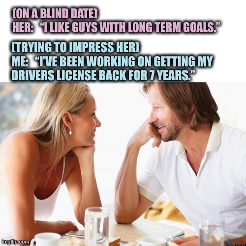 Reach for the stars | (ON A BLIND DATE)
HER:   “I LIKE GUYS WITH LONG TERM GOALS.”; (TRYING TO IMPRESS HER)
ME:   “I’VE BEEN WORKING ON GETTING MY
DRIVERS LICENSE BACK FOR 7 YEARS.” | image tagged in blind date,goals,long,impress,license,memes | made w/ Imgflip meme maker