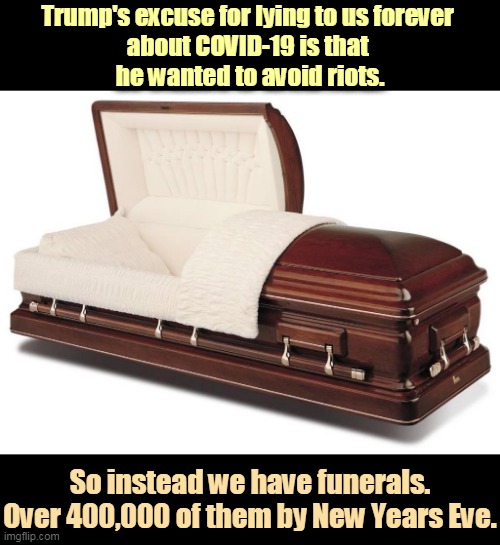 2,977 people died in the 9/11 attacks, and we went to war over that. Trump's murders are on a much grander scale. | Trump's excuse for lying to us forever 
about COVID-19 is that 
he wanted to avoid riots. So instead we have funerals.
Over 400,000 of them by New Years Eve. | image tagged in trump,liar,riots,funeral,incompetence | made w/ Imgflip meme maker