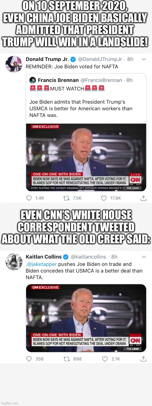 Joe Biden, no core beliefs, no clue! | ON 10 SEPTEMBER 2020, EVEN CHINA JOE BIDEN BASICALLY ADMITTED THAT PRESIDENT TRUMP WILL WIN IN A LANDSLIDE! EVEN CNN’S WHITE HOUSE CORRESPONDENT TWEETED ABOUT WHAT THE OLD CREEP SAID: | image tagged in president trump,donald trump,trump,election 2020,joe biden,biden | made w/ Imgflip meme maker