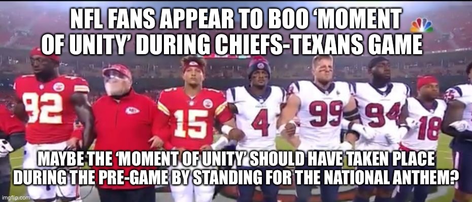 Moment of Unity? | NFL FANS APPEAR TO BOO ‘MOMENT OF UNITY’ DURING CHIEFS-TEXANS GAME; MAYBE THE ‘MOMENT OF UNITY’ SHOULD HAVE TAKEN PLACE DURING THE PRE-GAME BY STANDING FOR THE NATIONAL ANTHEM? | image tagged in nfl,unity,biased media,national anthem,blm | made w/ Imgflip meme maker