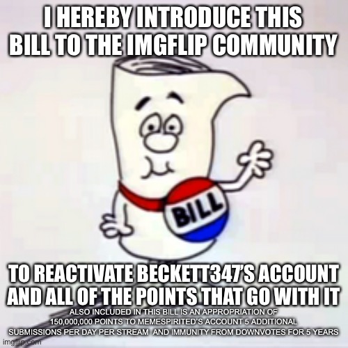 I HEREBY INTRODUCE THIS BILL TO THE IMGFLIP COMMUNITY; TO REACTIVATE BECKETT347’S ACCOUNT AND ALL OF THE POINTS THAT GO WITH IT; ALSO INCLUDED IN THIS BILL IS AN APPROPRIATION OF 150,000,000 POINTS TO MEMESPIRITED’S ACCOUNT 5 ADDITIONAL SUBMISSIONS PER DAY PER STREAM  AND IMMUNITY FROM DOWNVOTES FOR 5 YEARS | image tagged in beckett437,imgflip mods | made w/ Imgflip meme maker