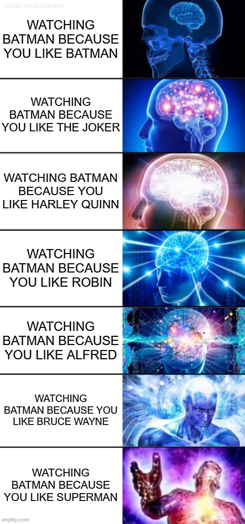 The 7 stages of watching Batman | WATCHING BATMAN BECAUSE YOU LIKE BATMAN; WATCHING BATMAN BECAUSE YOU LIKE THE JOKER; WATCHING BATMAN BECAUSE YOU LIKE HARLEY QUINN; WATCHING BATMAN BECAUSE YOU LIKE ROBIN; WATCHING BATMAN BECAUSE YOU LIKE ALFRED; WATCHING BATMAN BECAUSE YOU LIKE BRUCE WAYNE; WATCHING BATMAN BECAUSE YOU LIKE SUPERMAN | image tagged in 7-tier expanding brain,batman,the joker,harley quinn | made w/ Imgflip meme maker