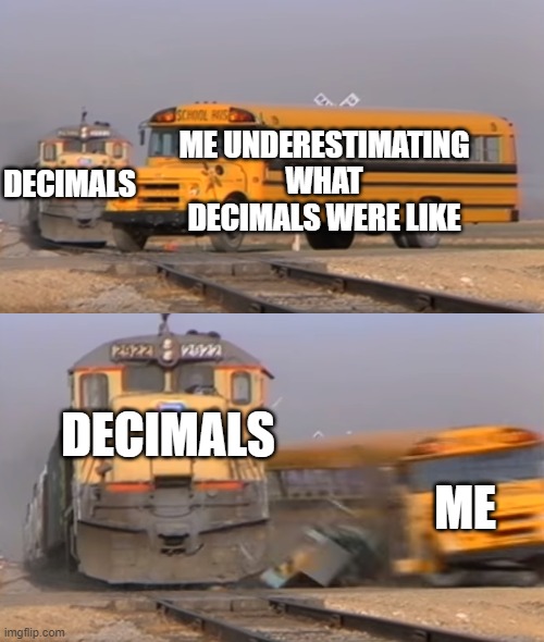I thought decimals were easy when I started doing them | DECIMALS; ME UNDERESTIMATING WHAT DECIMALS WERE LIKE; DECIMALS; ME | image tagged in a train hitting a school bus,decimals,underestimated,math | made w/ Imgflip meme maker