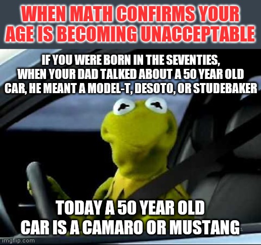 Math plus cars equals you're old | WHEN MATH CONFIRMS YOUR AGE IS BECOMING UNACCEPTABLE; IF YOU WERE BORN IN THE SEVENTIES, WHEN YOUR DAD TALKED ABOUT A 50 YEAR OLD CAR, HE MEANT A MODEL-T, DESOTO, OR STUDEBAKER; TODAY A 50 YEAR OLD CAR IS A CAMARO OR MUSTANG | image tagged in kermit car,aging | made w/ Imgflip meme maker
