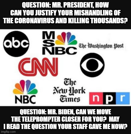 Media lies | QUESTION: MR. PRESIDENT, HOW CAN YOU JUSTIFY YOUR MISHANDLING OF THE CORONAVIRUS AND KILLING THOUSANDS? QUESTION: MR. BIDEN, CAN WE MOVE THE TELEPROMPTER CLOSER FOR YOU?  MAY I READ THE QUESTION YOUR STAFF GAVE ME NOW? | image tagged in media lies | made w/ Imgflip meme maker