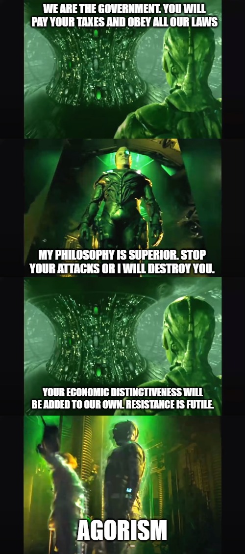 Agorist Borg | WE ARE THE GOVERNMENT. YOU WILL PAY YOUR TAXES AND OBEY ALL OUR LAWS; MY PHILOSOPHY IS SUPERIOR. STOP YOUR ATTACKS OR I WILL DESTROY YOU. YOUR ECONOMIC DISTINCTIVENESS WILL BE ADDED TO OUR OWN. RESISTANCE IS FUTILE. AGORISM | image tagged in borg,agorism,libertarian,ancap | made w/ Imgflip meme maker