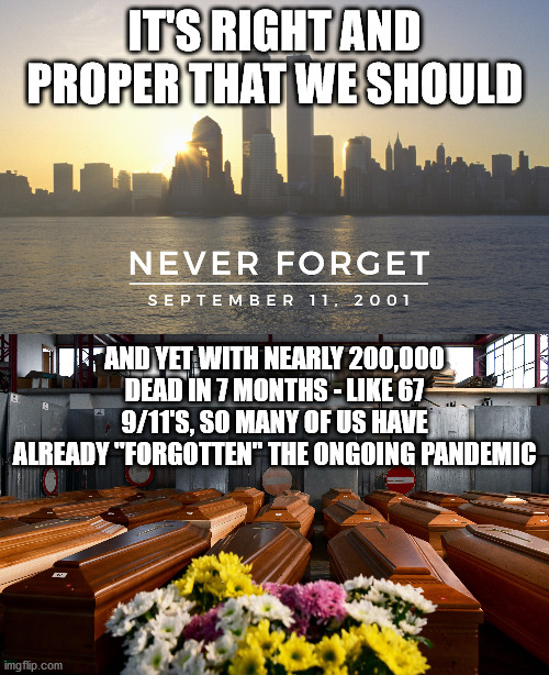 9/11 and the Pandemic | IT'S RIGHT AND PROPER THAT WE SHOULD; AND YET WITH NEARLY 200,000 DEAD IN 7 MONTHS - LIKE 67 9/11'S, SO MANY OF US HAVE ALREADY "FORGOTTEN" THE ONGOING PANDEMIC | image tagged in 9/11,pandemic,covid | made w/ Imgflip meme maker