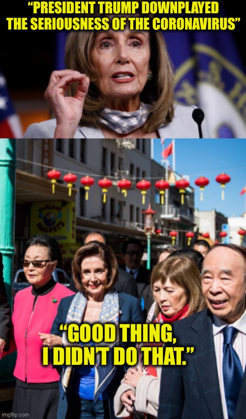 Nancy Pelosi either has short-term memory loss or she’s a deceitful liar. To anyone with a brain cell it’s the latter. | “PRESIDENT TRUMP DOWNPLAYED THE SERIOUSNESS OF THE CORONAVIRUS”; “GOOD THING, I DIDN’T DO THAT.” | image tagged in nancy pelosi,good old nancy pelosi,coronavirus,covid-19,memes,democrat | made w/ Imgflip meme maker