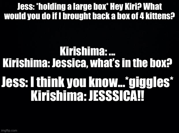 Yesh, Jessica is Jess’s actual name | Jess: *holding a large box* Hey Kiri? What would you do if I brought back a box of 4 kittens? Kirishima: ...
Kirishima: Jessica, what’s in the box? Jess: I think you know...*giggles*
Kirishima: JESSSICA!! | image tagged in black background | made w/ Imgflip meme maker