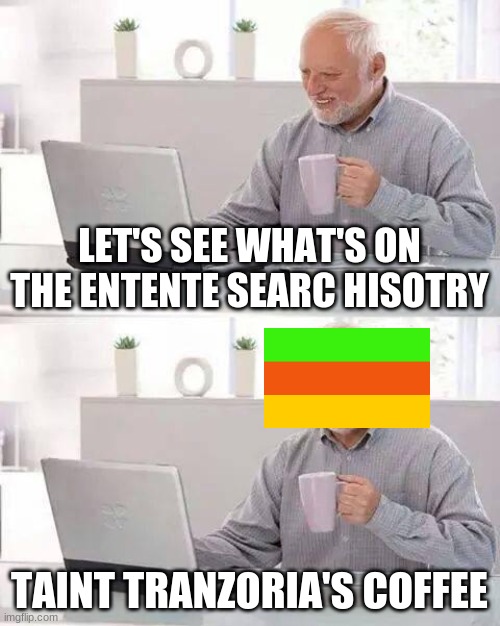 Hide the Pain Harold Meme | LET'S SEE WHAT'S ON THE ENTENTE SEARC HISOTRY; TAINT TRANZORIA'S COFFEE | image tagged in memes,hide the pain harold | made w/ Imgflip meme maker
