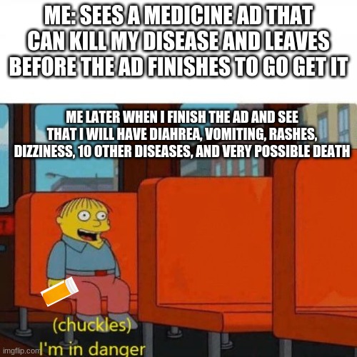 Chuckles, I’m in danger | ME: SEES A MEDICINE AD THAT CAN KILL MY DISEASE AND LEAVES BEFORE THE AD FINISHES TO GO GET IT; ME LATER WHEN I FINISH THE AD AND SEE THAT I WILL HAVE DIAHREA, VOMITING, RASHES, DIZZINESS, 10 OTHER DISEASES, AND VERY POSSIBLE DEATH | image tagged in chuckles i m in danger | made w/ Imgflip meme maker