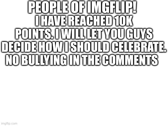 10k Celebration | PEOPLE OF IMGFLIP! I HAVE REACHED 10K POINTS. I WILL LET YOU GUYS DECIDE HOW I SHOULD CELEBRATE. NO BULLYING IN THE COMMENTS | image tagged in blank white template | made w/ Imgflip meme maker