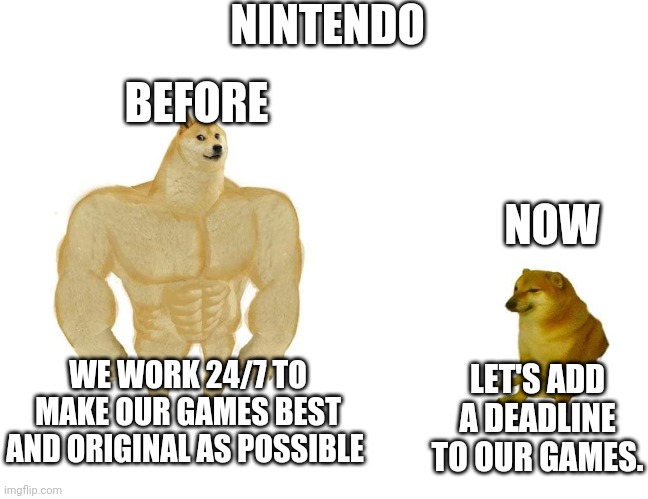 What the heck Nintendo?! | NINTENDO; BEFORE; NOW; WE WORK 24/7 TO MAKE OUR GAMES BEST AND ORIGINAL AS POSSIBLE; LET'S ADD A DEADLINE TO OUR GAMES. | image tagged in doggo and cheems | made w/ Imgflip meme maker