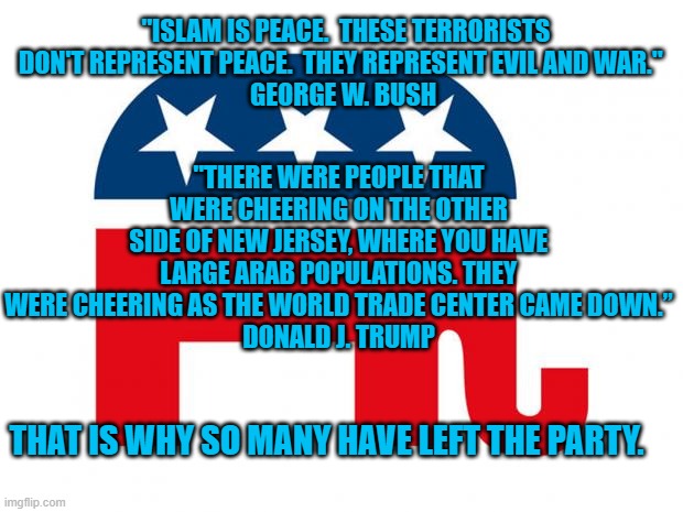 No Longer The Party Of Lincoln. | "ISLAM IS PEACE.  THESE TERRORISTS DON'T REPRESENT PEACE.  THEY REPRESENT EVIL AND WAR." 
GEORGE W. BUSH; "THERE WERE PEOPLE THAT WERE CHEERING ON THE OTHER SIDE OF NEW JERSEY, WHERE YOU HAVE LARGE ARAB POPULATIONS. THEY WERE CHEERING AS THE WORLD TRADE CENTER CAME DOWN.”
DONALD J. TRUMP; THAT IS WHY SO MANY HAVE LEFT THE PARTY. | image tagged in republican,politics | made w/ Imgflip meme maker