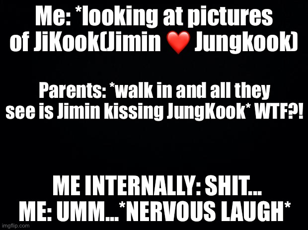 Bro, like who cares if they’re gay or not?? it’s adorable! | Me: *looking at pictures of JiKook(Jimin ❤️ Jungkook); Parents: *walk in and all they see is Jimin kissing JungKook* WTF?! ME INTERNALLY: SHIT...
ME: UMM...*NERVOUS LAUGH* | image tagged in jungkook,awkward | made w/ Imgflip meme maker