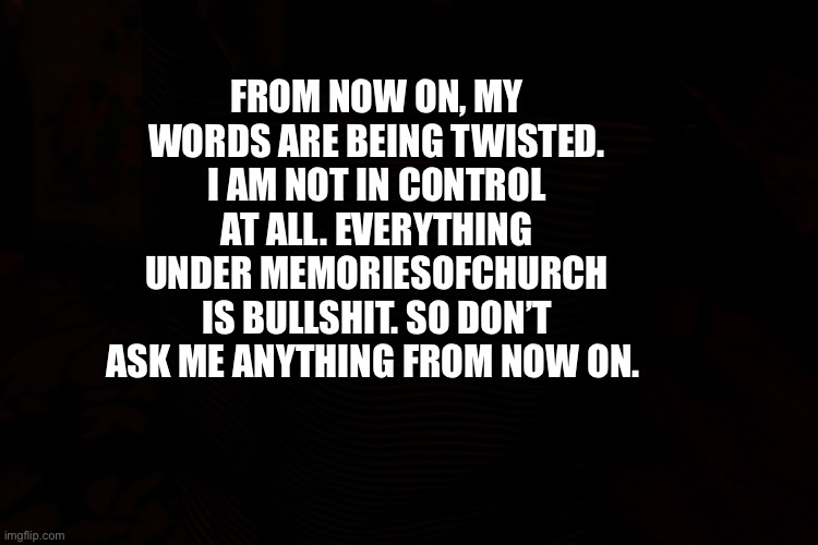 Disclaimer | FROM NOW ON, MY WORDS ARE BEING TWISTED. I AM NOT IN CONTROL AT ALL. EVERYTHING UNDER MEMORIESOFCHURCH IS BULLSHIT. SO DON’T ASK ME ANYTHING FROM NOW ON. | image tagged in meme disclaimer | made w/ Imgflip meme maker
