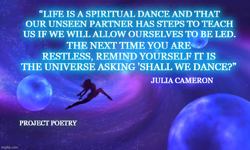Project Poetry | “LIFE IS A SPIRITUAL DANCE AND THAT OUR UNSEEN PARTNER HAS STEPS TO TEACH US IF WE WILL ALLOW OURSELVES TO BE LED. THE NEXT TIME YOU ARE RESTLESS, REMIND YOURSELF IT IS THE UNIVERSE ASKING 'SHALL WE DANCE?”; JULIA CAMERON; PROJECT POETRY | image tagged in art,dance,majestic,sky,quote | made w/ Imgflip meme maker
