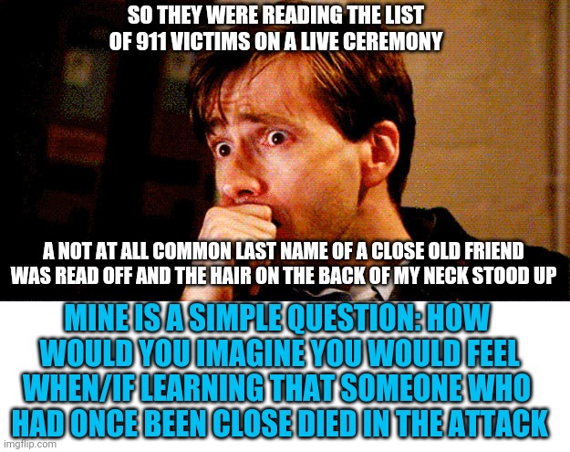 For those having more thought on the attack than feelings. | SO THEY WERE READING THE LIST OF 911 VICTIMS ON A LIVE CEREMONY; A NOT AT ALL COMMON LAST NAME OF A CLOSE OLD FRIEND WAS READ OFF AND THE HAIR ON THE BACK OF MY NECK STOOD UP; MINE IS A SIMPLE QUESTION: HOW
 WOULD YOU IMAGINE YOU WOULD FEEL
WHEN/IF LEARNING THAT SOMEONE WHO
 HAD ONCE BEEN CLOSE DIED IN THE ATTACK | image tagged in concerned look | made w/ Imgflip meme maker