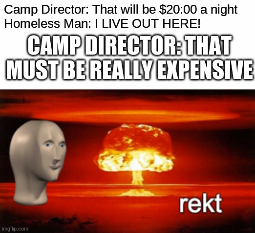 rekt w/text | Camp Director: That will be $20:00 a night
Homeless Man: I LIVE OUT HERE! CAMP DIRECTOR: THAT MUST BE REALLY EXPENSIVE | image tagged in rekt w/text | made w/ Imgflip meme maker