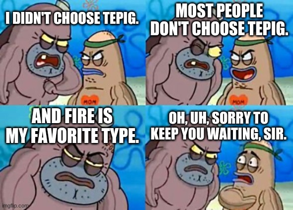 Pokémon Tepig Meme | MOST PEOPLE DON'T CHOOSE TEPIG. I DIDN'T CHOOSE TEPIG. AND FIRE IS MY FAVORITE TYPE. OH, UH, SORRY TO KEEP YOU WAITING, SIR. | image tagged in memes,how tough are you | made w/ Imgflip meme maker